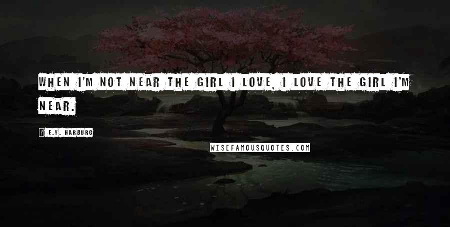 E.Y. Harburg quotes: When I'm not near the girl I love, I love the girl I'm near.