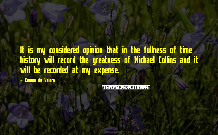 Eamon De Valera quotes: It is my considered opinion that in the fullness of time history will record the greatness of Michael Collins and it will be recorded at my expense. Eamon De Valera quotes: It is my considered opinion that in the fullness of time history will record the greatness of Michael Collins and it will be recorded at my expense.