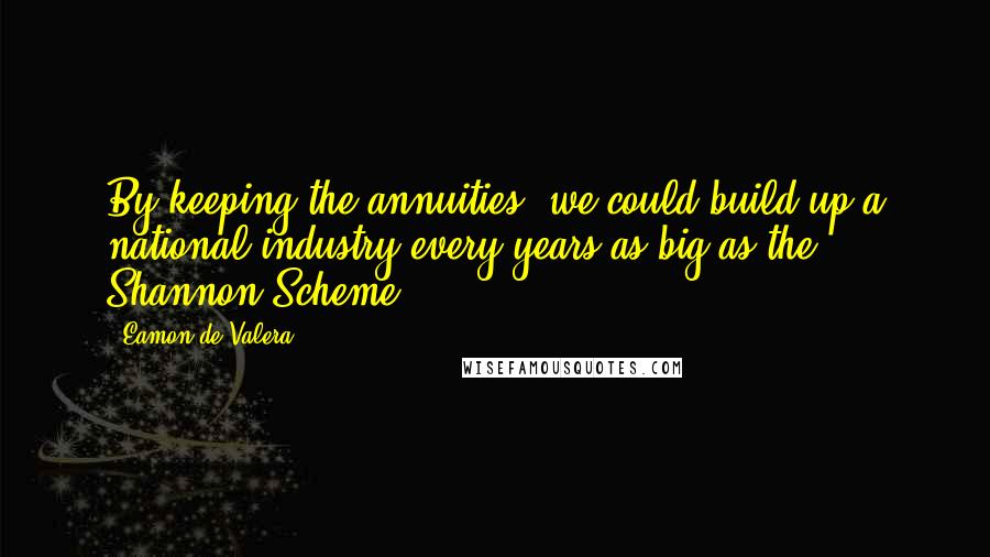 Eamon De Valera quotes: By keeping the annuities, we could build up a national industry every years as big as the Shannon Scheme. Eamon De Valera quotes: By keeping the annuities, we could build up a national industry every years as big as the Shannon Scheme.