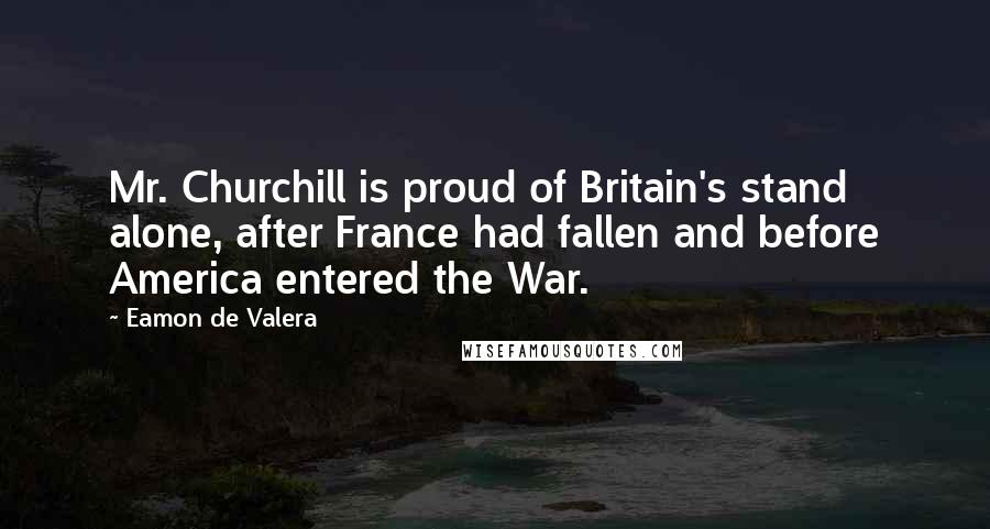 Eamon De Valera quotes: Mr. Churchill is proud of Britain's stand alone, after France had fallen and before America entered the War. Eamon De Valera quotes: Mr. Churchill is proud of Britain's stand alone, after France had fallen and before America entered the War.