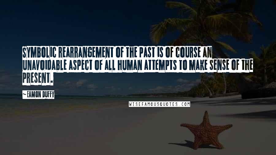 Eamon Duffy quotes: Symbolic rearrangement of the past is of course an unavoidable aspect of all human attempts to make sense of the present.