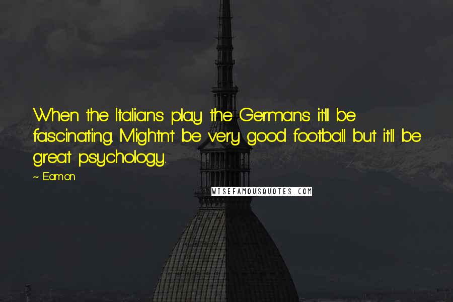 Eamon quotes: When the Italians play the Germans it'll be fascinating. Mightn't be very good football but it'll be great psychology. Eamon quotes: When the Italians play the Germans it'll be fascinating. Mightn't be very good football but it'll be great psychology.