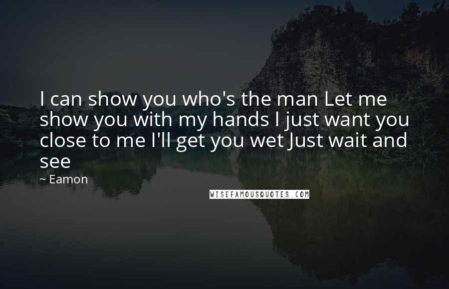 Eamon quotes: I can show you who's the man Let me show you with my hands I just want you close to me I'll get you wet Just wait and see Eamon quotes: I can show you who's the man Let me show you with my hands I just want you close to me I'll get you wet Just wait and see