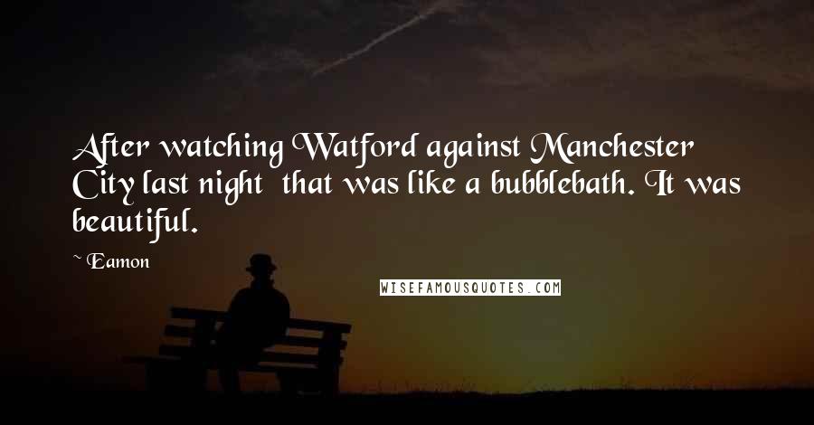 Eamon quotes: After watching Watford against Manchester City last night that was like a bubblebath. It was beautiful.