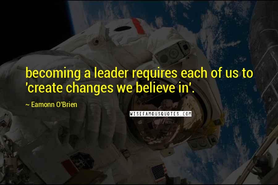 Eamonn O'Brien quotes: becoming a leader requires each of us to 'create changes we believe in'.