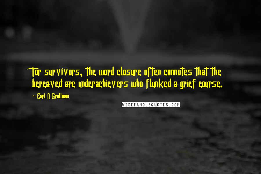 Earl A Grollman quotes: For survivors, the word closure often connotes that the bereaved are underachievers who flunked a grief course.