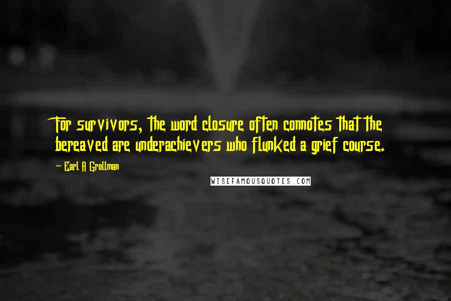 Earl A Grollman quotes: For survivors, the word closure often connotes that the bereaved are underachievers who flunked a grief course. Earl A Grollman quotes: For survivors, the word closure often connotes that the bereaved are underachievers who flunked a grief course.