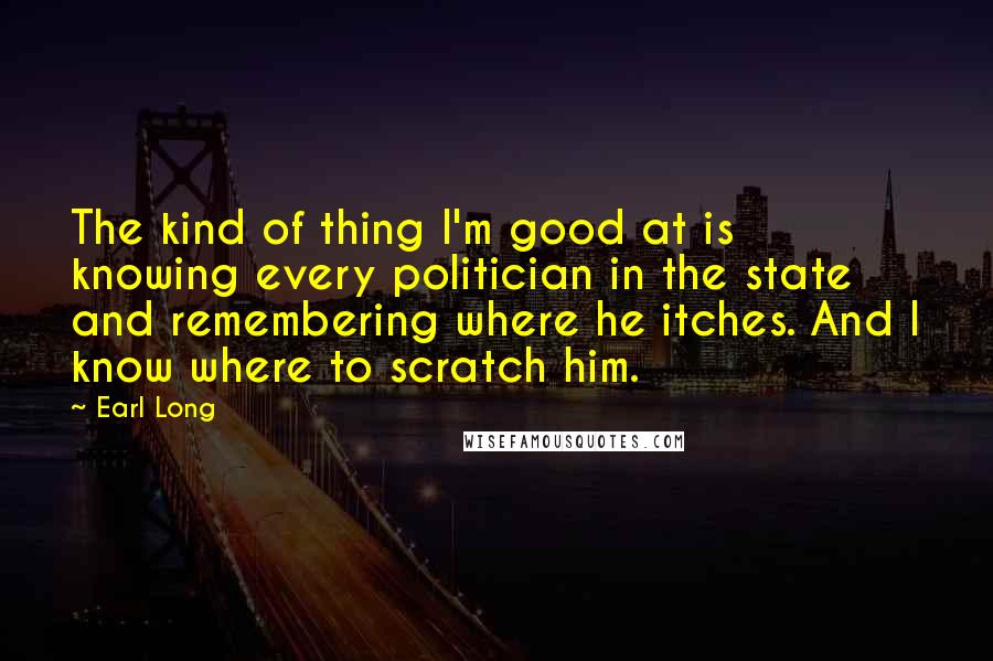 Earl Long quotes: The kind of thing I'm good at is knowing every politician in the state and remembering where he itches. And I know where to scratch him. Earl Long quotes: The kind of thing I'm good at is knowing every politician in the state and remembering where he itches. And I know where to scratch him.