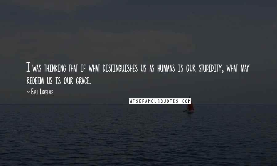 Earl Lovelace quotes: I was thinking that if what distinguishes us as humans is our stupidity, what may redeem us is our grace.