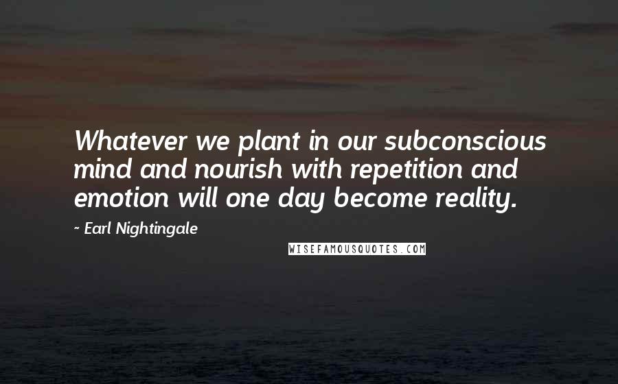 Earl Nightingale quotes: Whatever we plant in our subconscious mind and nourish with repetition and emotion will one day become reality. Earl Nightingale quotes: Whatever we plant in our subconscious mind and nourish with repetition and emotion will one day become reality.
