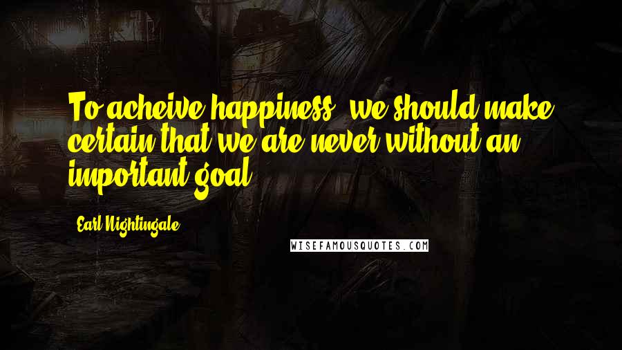 Earl Nightingale quotes: To acheive happiness, we should make certain that we are never without an important goal.