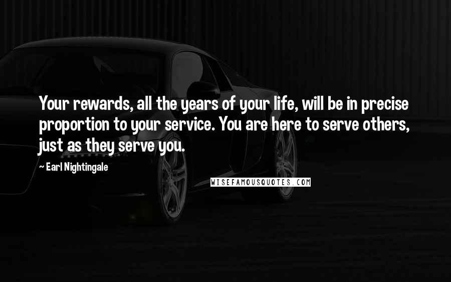 Earl Nightingale quotes: Your rewards, all the years of your life, will be in precise proportion to your service. You are here to serve others, just as they serve you. Earl Nightingale quotes: Your rewards, all the years of your life, will be in precise proportion to your service. You are here to serve others, just as they serve you.