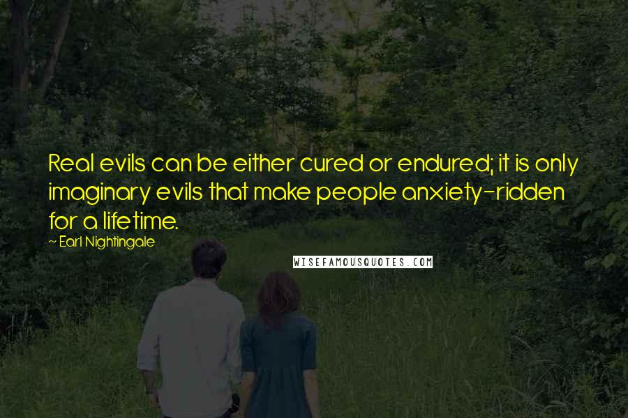 Earl Nightingale quotes: Real evils can be either cured or endured; it is only imaginary evils that make people anxiety-ridden for a lifetime. Earl Nightingale quotes: Real evils can be either cured or endured; it is only imaginary evils that make people anxiety-ridden for a lifetime.
