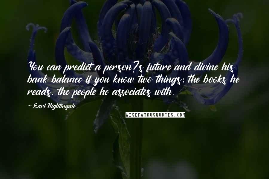 Earl Nightingale quotes: You can predict a person?s future and divine his bank balance if you know two things: the books he reads, the people he associates with. Earl Nightingale quotes: You can predict a person?s future and divine his bank balance if you know two things: the books he reads, the people he associates with.