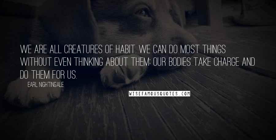 Earl Nightingale quotes: We are all creatures of habit. We can do most things without even thinking about them; our bodies take charge and do them for us. Earl Nightingale quotes: We are all creatures of habit. We can do most things without even thinking about them; our bodies take charge and do them for us.