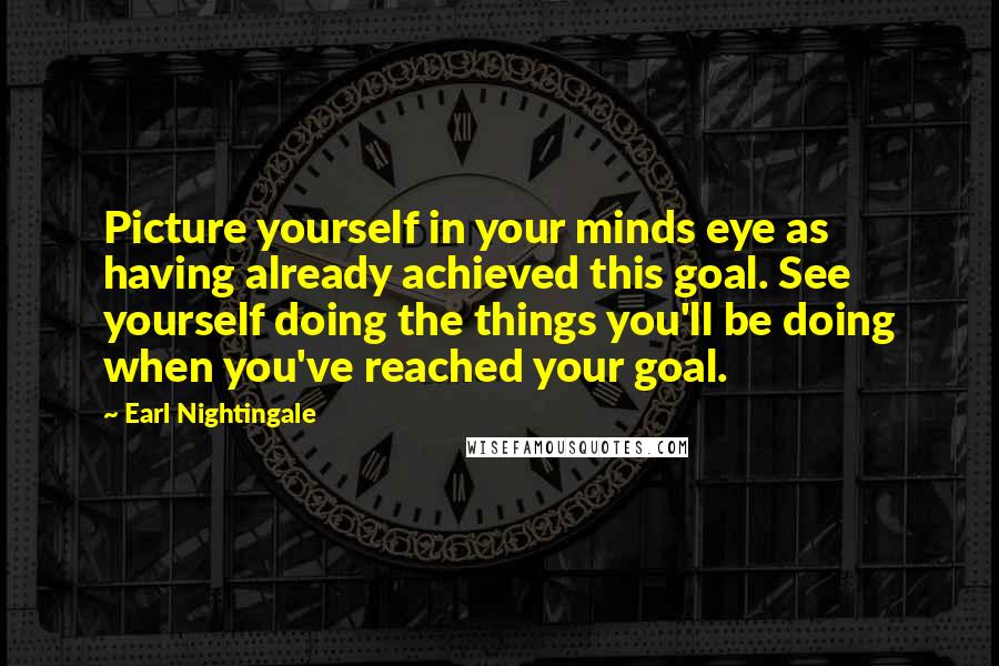 Earl Nightingale quotes: Picture yourself in your minds eye as having already achieved this goal. See yourself doing the things you'll be doing when you've reached your goal. Earl Nightingale quotes: Picture yourself in your minds eye as having already achieved this goal. See yourself doing the things you'll be doing when you've reached your goal.
