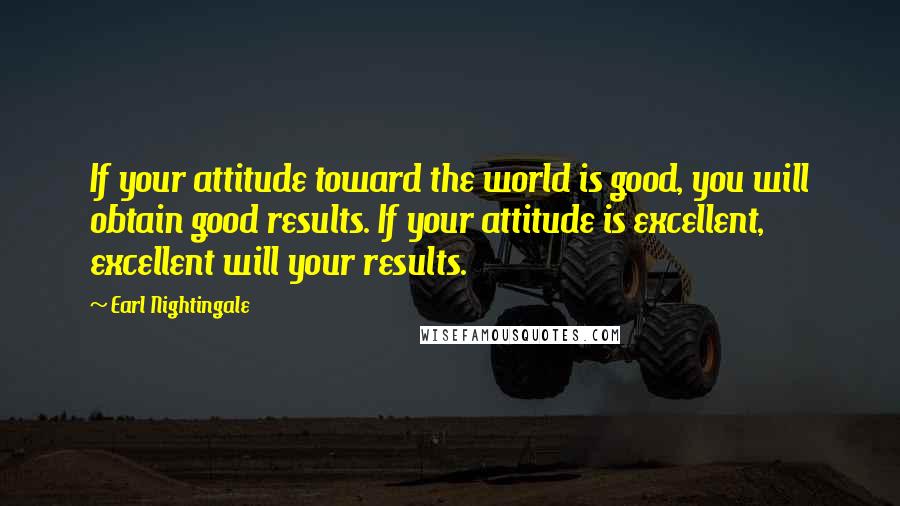 Earl Nightingale quotes: If your attitude toward the world is good, you will obtain good results. If your attitude is excellent, excellent will your results.