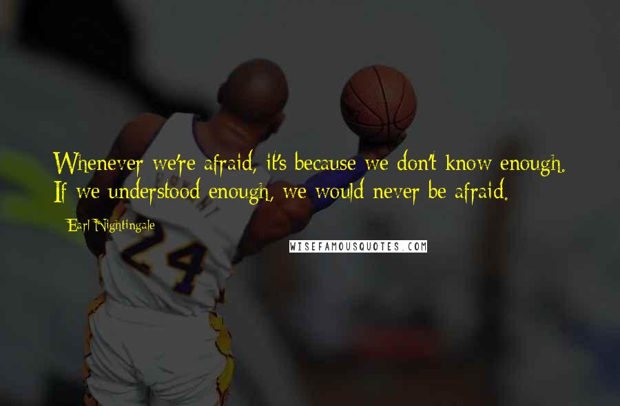 Earl Nightingale quotes: Whenever we're afraid, it's because we don't know enough. If we understood enough, we would never be afraid.