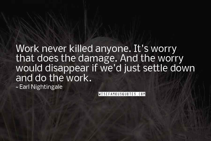 Earl Nightingale quotes: Work never killed anyone. It's worry that does the damage. And the worry would disappear if we'd just settle down and do the work. Earl Nightingale quotes: Work never killed anyone. It's worry that does the damage. And the worry would disappear if we'd just settle down and do the work.