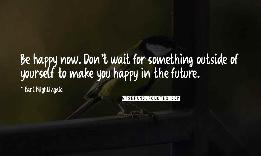 Earl Nightingale quotes: Be happy now. Don't wait for something outside of yourself to make you happy in the future.