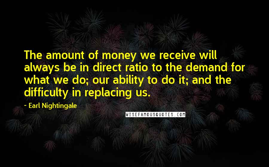 Earl Nightingale quotes: The amount of money we receive will always be in direct ratio to the demand for what we do; our ability to do it; and the difficulty in replacing us. Earl Nightingale quotes: The amount of money we receive will always be in direct ratio to the demand for what we do; our ability to do it; and the difficulty in replacing us.