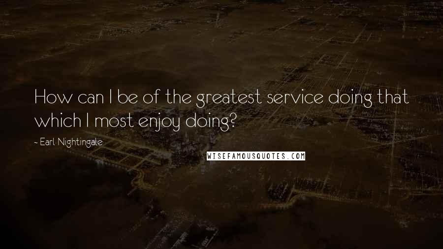Earl Nightingale quotes: How can I be of the greatest service doing that which I most enjoy doing?