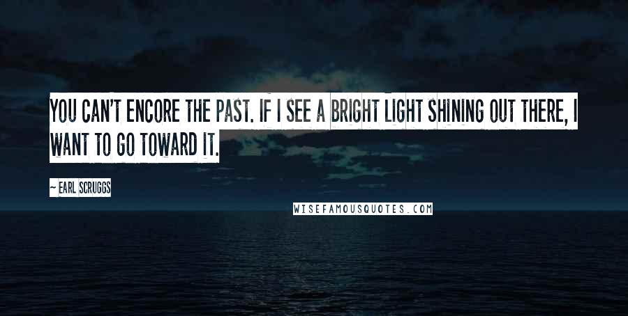 Earl Scruggs quotes: You can't encore the past. If I see a bright light shining out there, I want to go toward it.