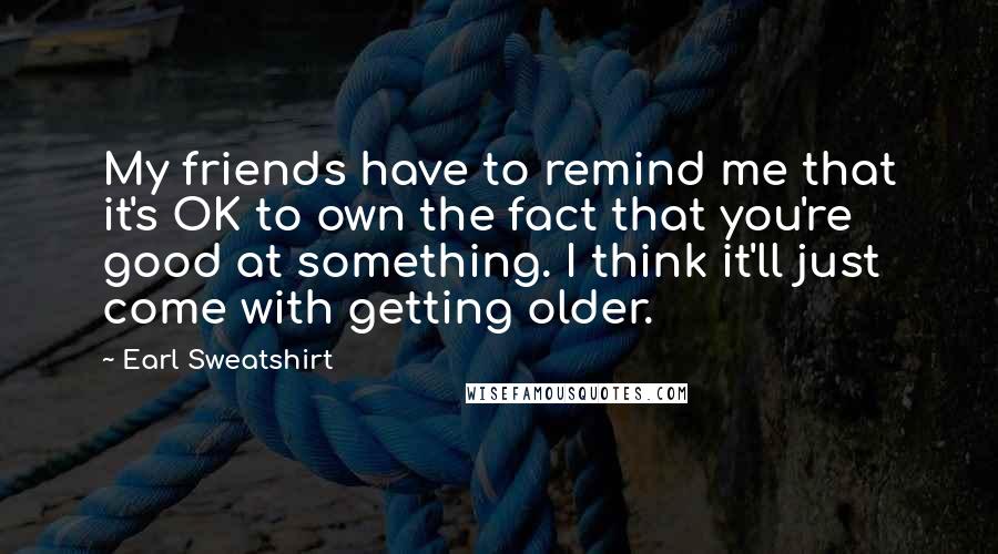 Earl Sweatshirt quotes: My friends have to remind me that it's OK to own the fact that you're good at something. I think it'll just come with getting older.