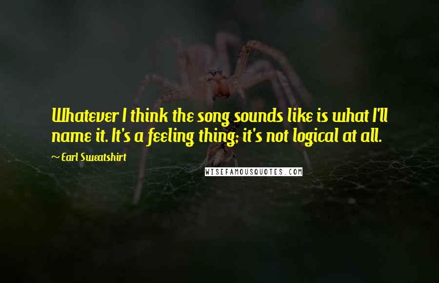 Earl Sweatshirt quotes: Whatever I think the song sounds like is what I'll name it. It's a feeling thing; it's not logical at all.