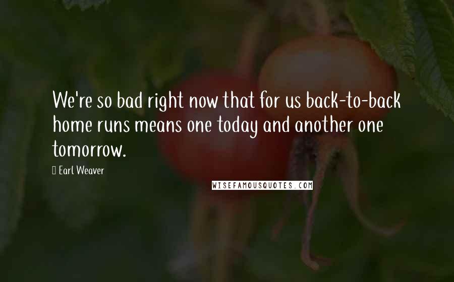 Earl Weaver quotes: We're so bad right now that for us back-to-back home runs means one today and another one tomorrow.