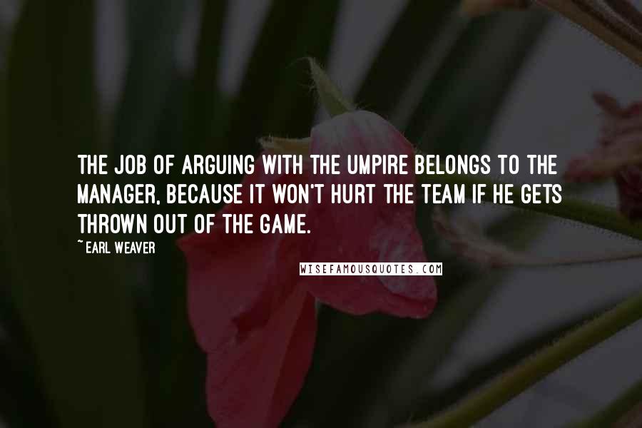 Earl Weaver quotes: The job of arguing with the umpire belongs to the manager, because it won't hurt the team if he gets thrown out of the game.