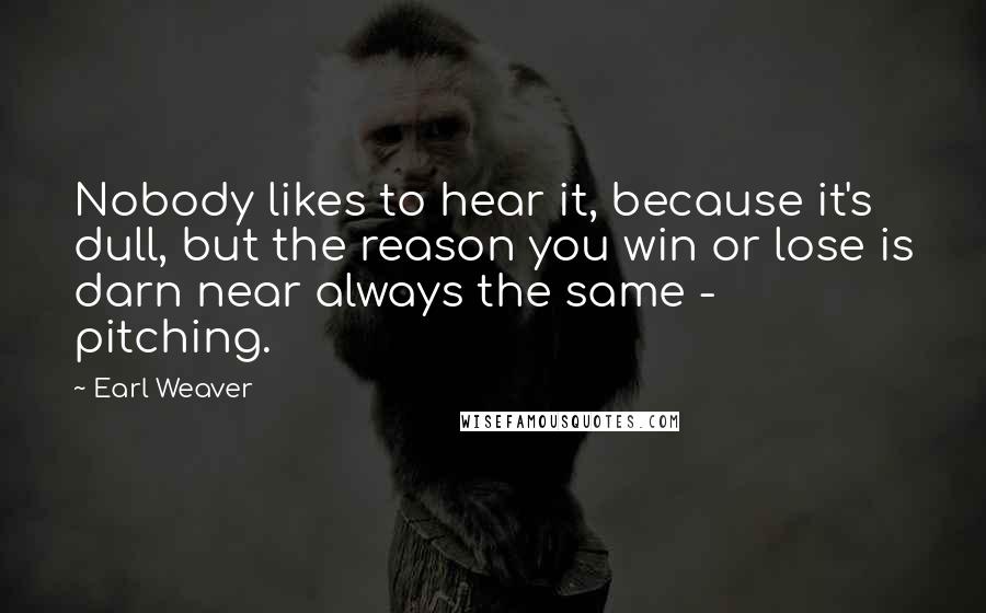 Earl Weaver quotes: Nobody likes to hear it, because it's dull, but the reason you win or lose is darn near always the same - pitching.