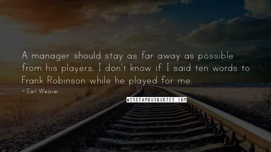 Earl Weaver quotes: A manager should stay as far away as possible from his players. I don't know if I said ten words to Frank Robinson while he played for me. Earl Weaver quotes: A manager should stay as far away as possible from his players. I don't know if I said ten words to Frank Robinson while he played for me.