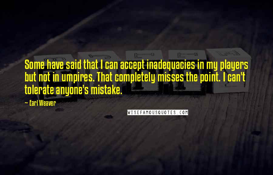 Earl Weaver quotes: Some have said that I can accept inadequacies in my players but not in umpires. That completely misses the point. I can't tolerate anyone's mistake.