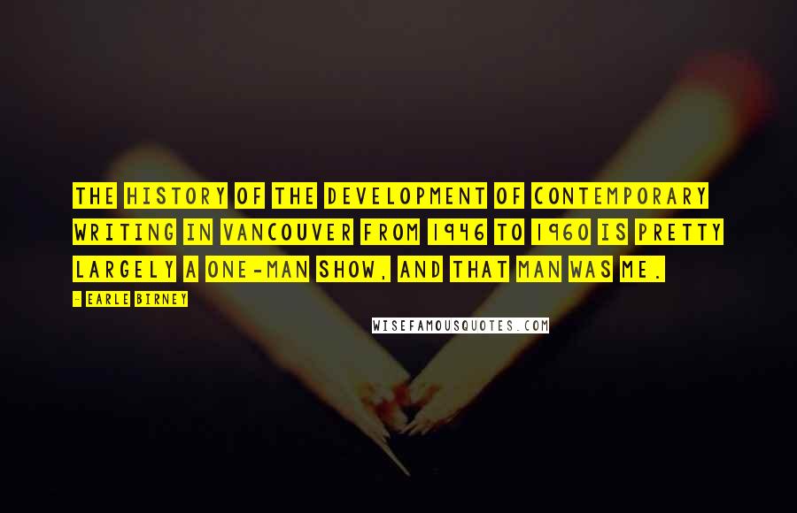 Earle Birney quotes: The history of the development of contemporary writing in Vancouver from 1946 to 1960 is pretty largely a one-man show, and that man was me. Earle Birney quotes: The history of the development of contemporary writing in Vancouver from 1946 to 1960 is pretty largely a one-man show, and that man was me.