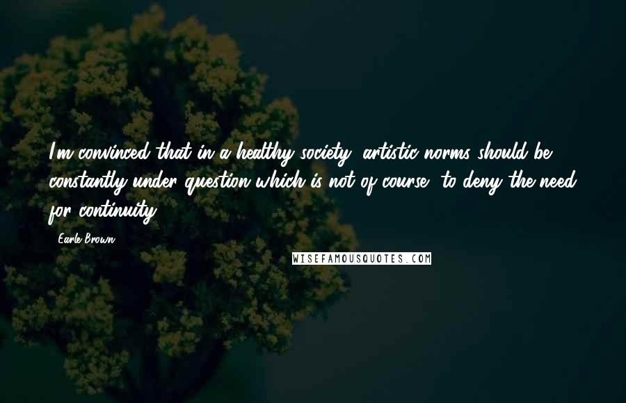 Earle Brown quotes: I'm convinced that in a healthy society, artistic norms should be constantly under question which is not of course, to deny the need for continuity.