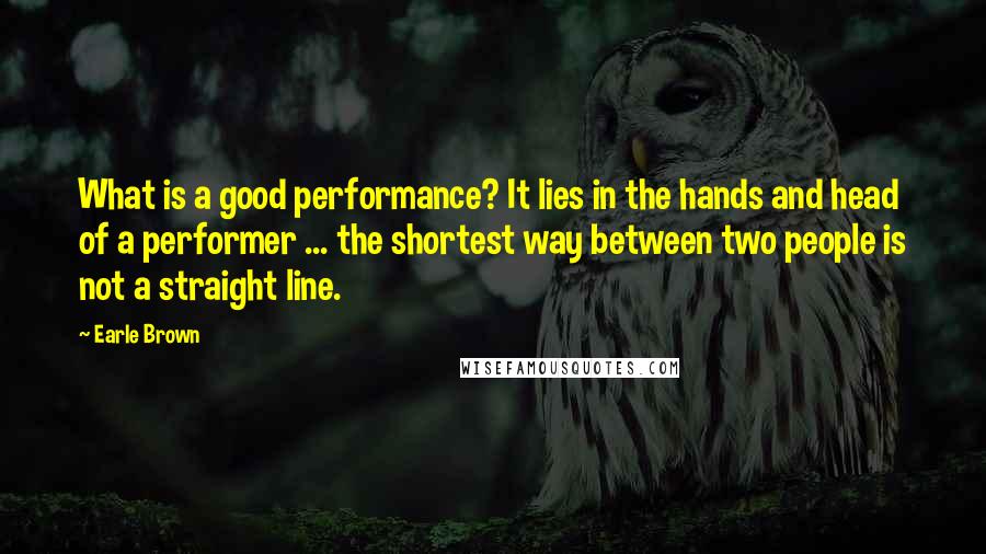 Earle Brown quotes: What is a good performance? It lies in the hands and head of a performer ... the shortest way between two people is not a straight line. Earle Brown quotes: What is a good performance? It lies in the hands and head of a performer ... the shortest way between two people is not a straight line.