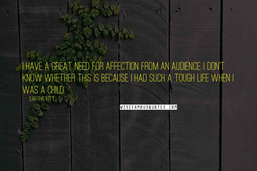 Eartha Kitt quotes: I have a great need for affection from an audience. I don't know whether this is because I had such a tough life when I was a child. Eartha Kitt quotes: I have a great need for affection from an audience. I don't know whether this is because I had such a tough life when I was a child.