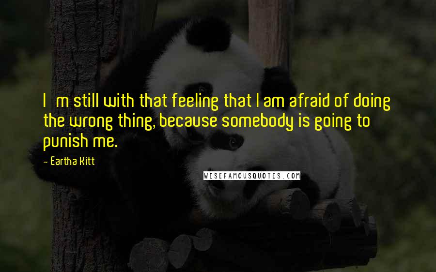 Eartha Kitt quotes: I'm still with that feeling that I am afraid of doing the wrong thing, because somebody is going to punish me. Eartha Kitt quotes: I'm still with that feeling that I am afraid of doing the wrong thing, because somebody is going to punish me.