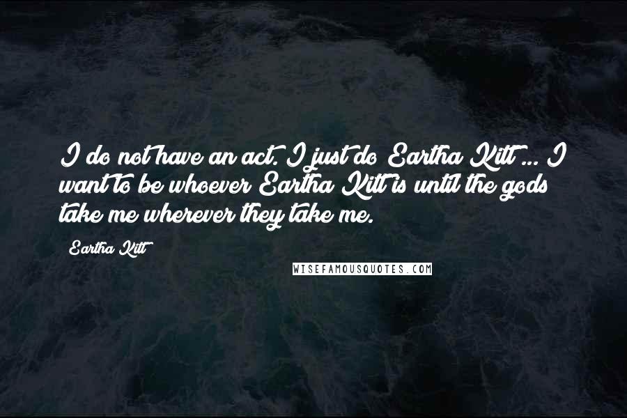 Eartha Kitt quotes: I do not have an act. I just do Eartha Kitt ... I want to be whoever Eartha Kitt is until the gods take me wherever they take me. Eartha Kitt quotes: I do not have an act. I just do Eartha Kitt ... I want to be whoever Eartha Kitt is until the gods take me wherever they take me.