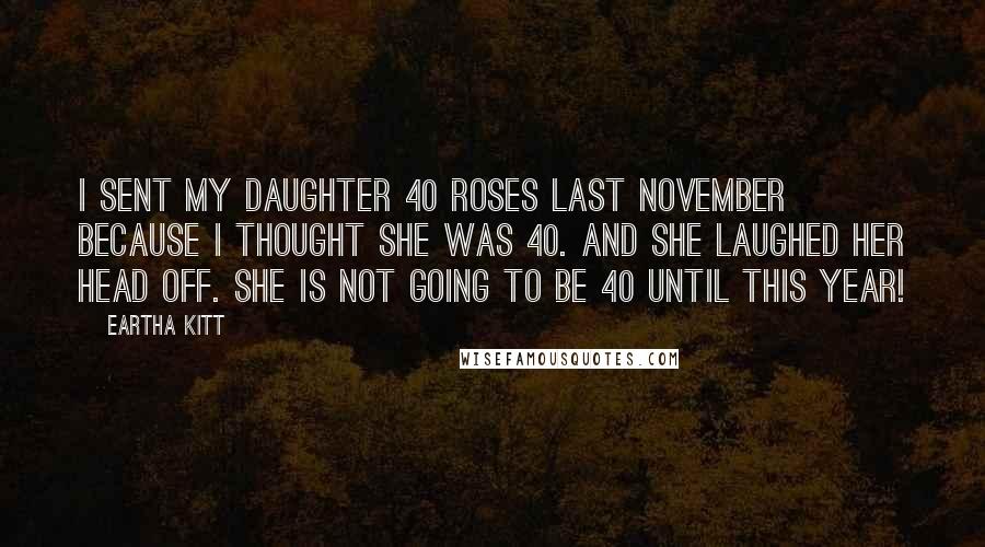 Eartha Kitt quotes: I sent my daughter 40 roses last November because I thought she was 40. And she laughed her head off. She is not going to be 40 until this year! Eartha Kitt quotes: I sent my daughter 40 roses last November because I thought she was 40. And she laughed her head off. She is not going to be 40 until this year!