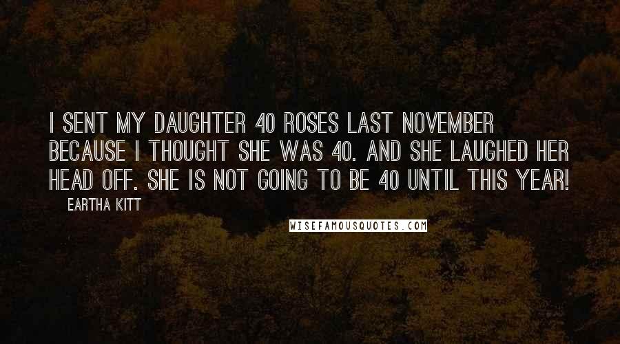 Eartha Kitt quotes: I sent my daughter 40 roses last November because I thought she was 40. And she laughed her head off. She is not going to be 40 until this year!