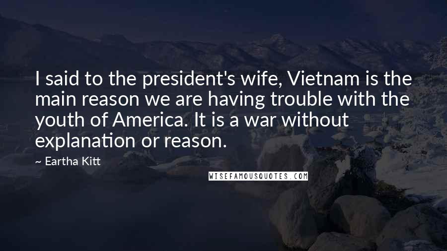 Eartha Kitt quotes: I said to the president's wife, Vietnam is the main reason we are having trouble with the youth of America. It is a war without explanation or reason. Eartha Kitt quotes: I said to the president's wife, Vietnam is the main reason we are having trouble with the youth of America. It is a war without explanation or reason.