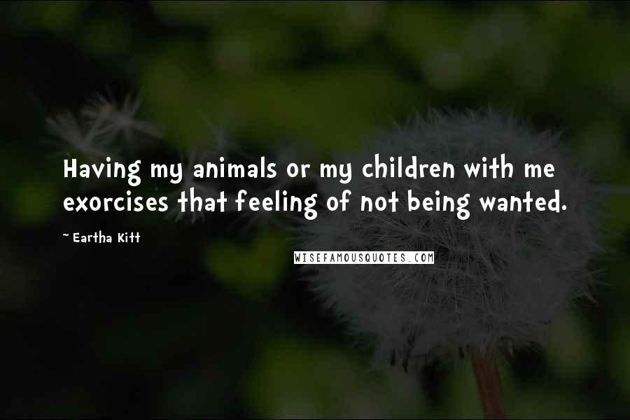 Eartha Kitt quotes: Having my animals or my children with me exorcises that feeling of not being wanted.