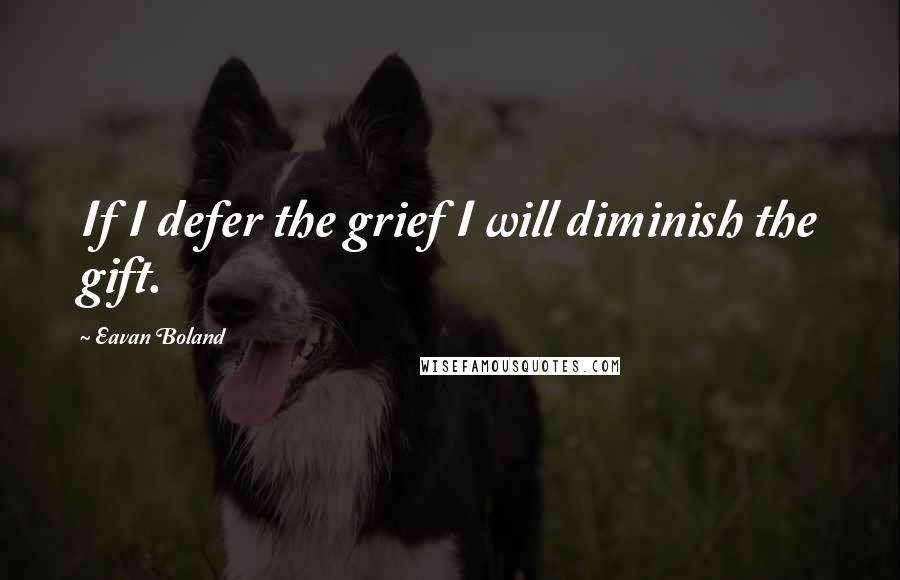 Eavan Boland quotes: If I defer the grief I will diminish the gift.