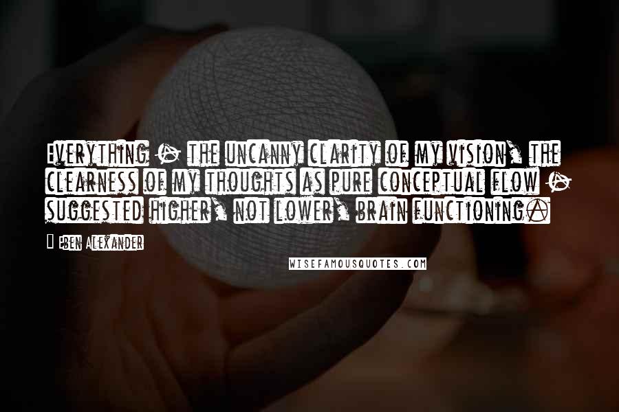 Eben Alexander quotes: Everything - the uncanny clarity of my vision, the clearness of my thoughts as pure conceptual flow - suggested higher, not lower, brain functioning.