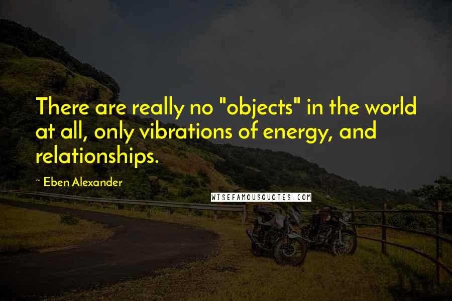 Eben Alexander quotes: There are really no "objects" in the world at all, only vibrations of energy, and relationships.