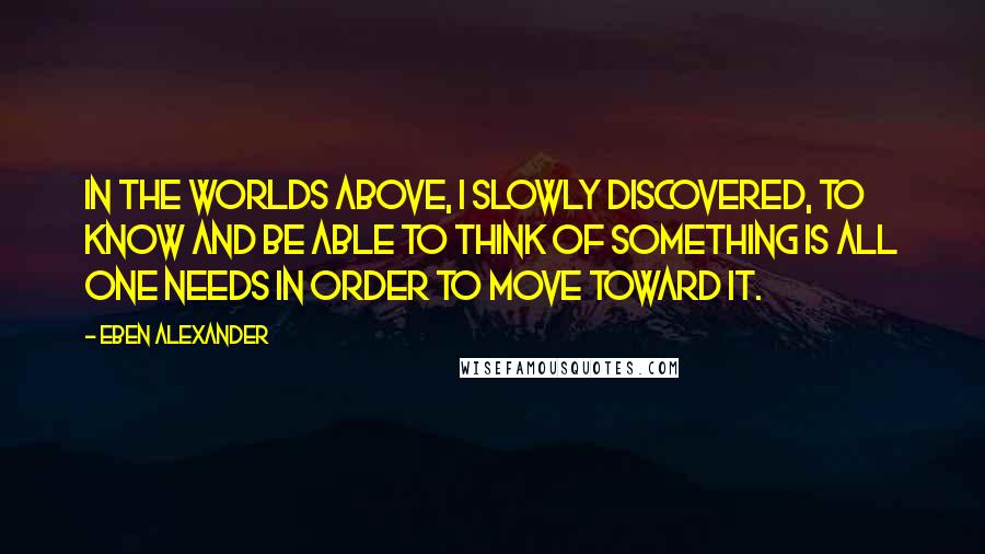 Eben Alexander quotes: In the worlds above, I slowly discovered, to know and be able to think of something is all one needs in order to move toward it.