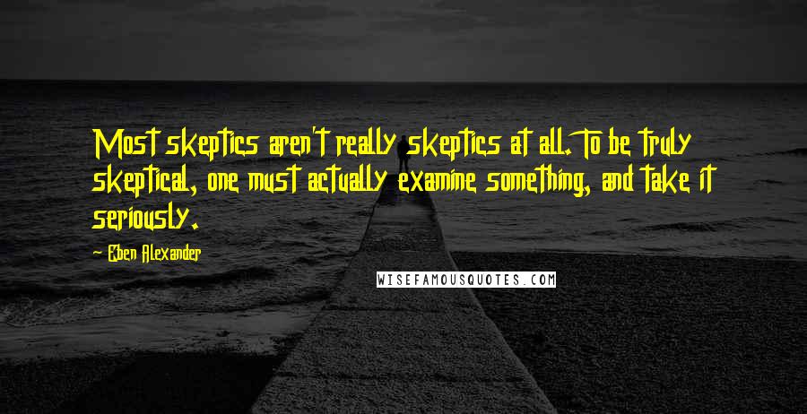 Eben Alexander quotes: Most skeptics aren't really skeptics at all. To be truly skeptical, one must actually examine something, and take it seriously.