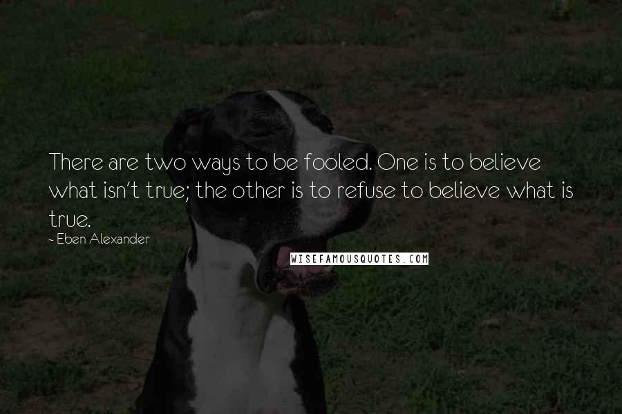 Eben Alexander quotes: There are two ways to be fooled. One is to believe what isn't true; the other is to refuse to believe what is true.